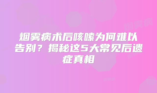 烟雾病术后咳嗦为何难以告别？揭秘这5大常见后遗症真相