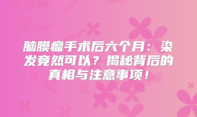 脑膜瘤手术后六个月：染发竟然可以？揭秘背后的真相与注意事项！