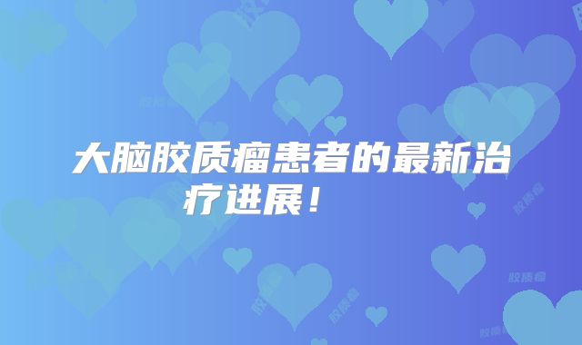 大脑胶质瘤患者的最新治疗进展！  