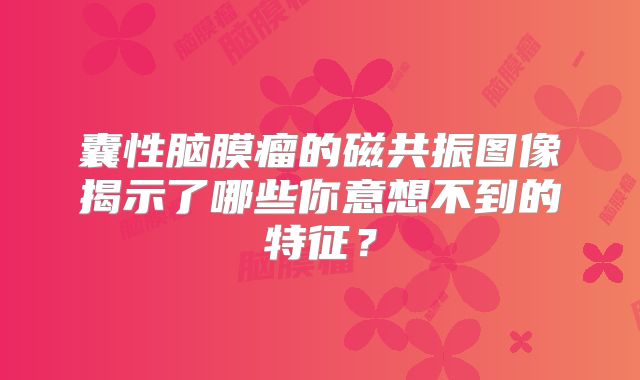 囊性脑膜瘤的磁共振图像揭示了哪些你意想不到的特征？