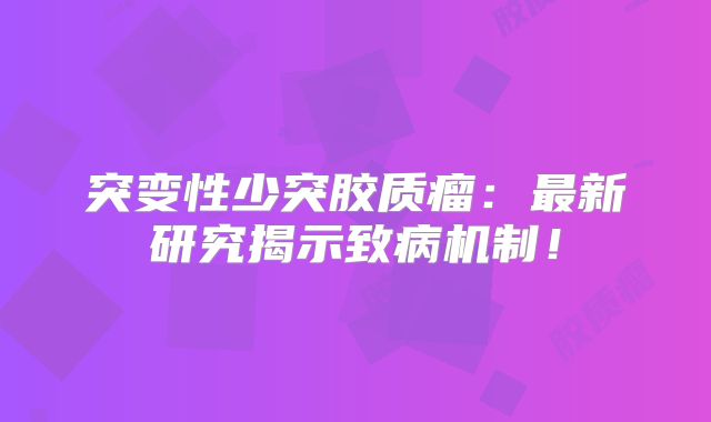 突变性少突胶质瘤：最新研究揭示致病机制！