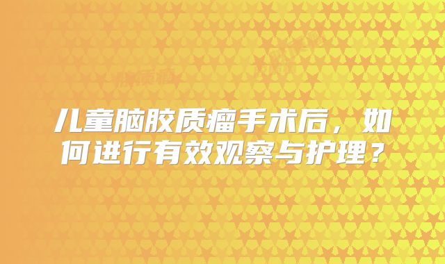 儿童脑胶质瘤手术后，如何进行有效观察与护理？