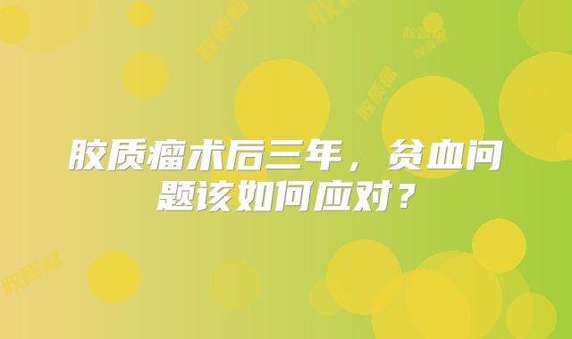 胶质瘤术后三年，贫血问题该如何应对？