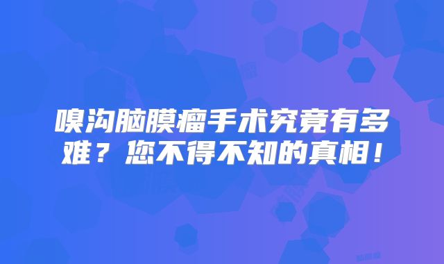 嗅沟脑膜瘤手术究竟有多难？您不得不知的真相！