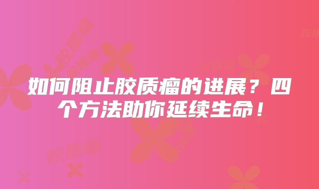 如何阻止胶质瘤的进展？四个方法助你延续生命！