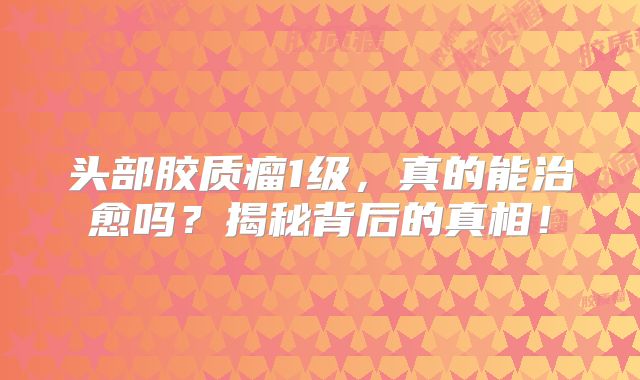 头部胶质瘤1级，真的能治愈吗？揭秘背后的真相！