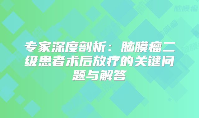 专家深度剖析：脑膜瘤二级患者术后放疗的关键问题与解答