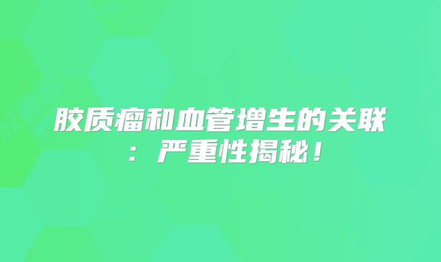 胶质瘤和血管增生的关联：严重性揭秘！