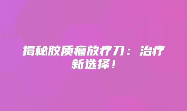 揭秘胶质瘤放疗刀：治疗新选择！