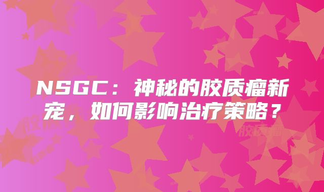 NSGC：神秘的胶质瘤新宠，如何影响治疗策略？