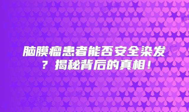 脑膜瘤患者能否安全染发？揭秘背后的真相！