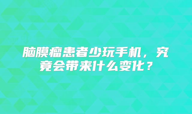 脑膜瘤患者少玩手机，究竟会带来什么变化？