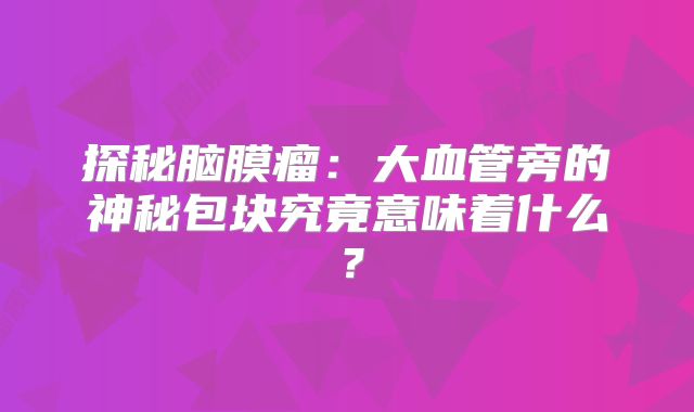 探秘脑膜瘤：大血管旁的神秘包块究竟意味着什么？