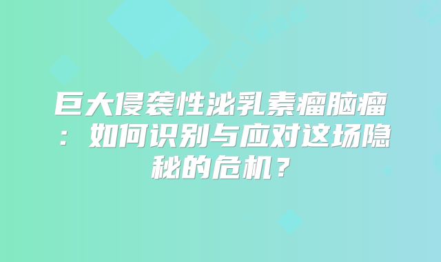 巨大侵袭性泌乳素瘤脑瘤：如何识别与应对这场隐秘的危机？