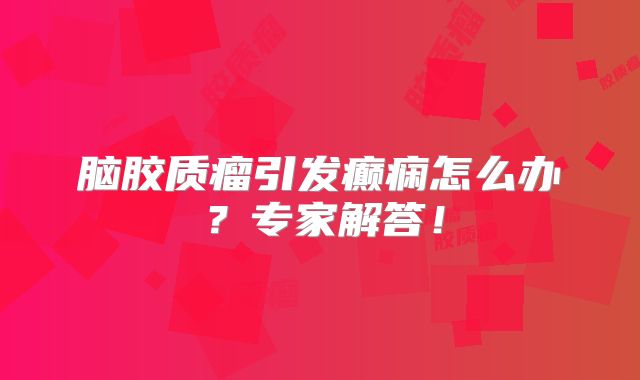 脑胶质瘤引发癫痫怎么办？专家解答！