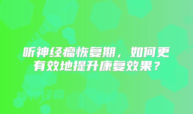 听神经瘤恢复期，如何更有效地提升康复效果？
