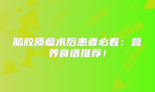 脑胶质瘤术后患者必看：营养食谱推荐！