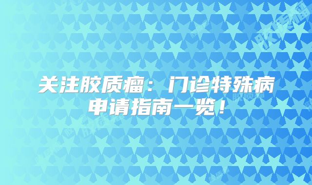 关注胶质瘤：门诊特殊病申请指南一览！
