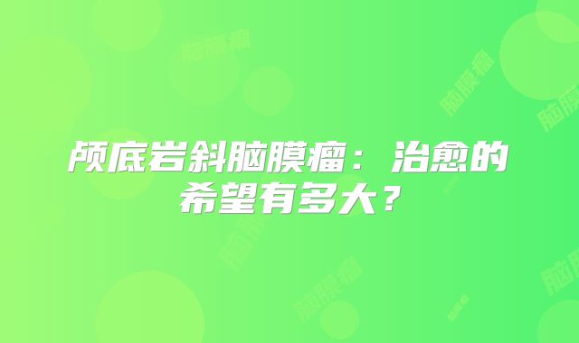 颅底岩斜脑膜瘤：治愈的希望有多大？