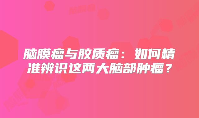 脑膜瘤与胶质瘤：如何精准辨识这两大脑部肿瘤？