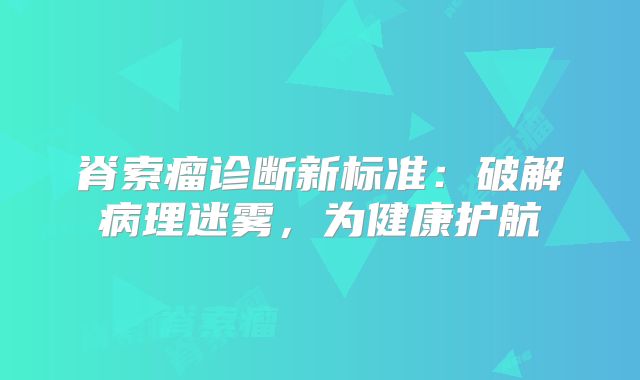 脊索瘤诊断新标准：破解病理迷雾，为健康护航