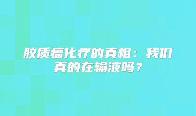 胶质瘤化疗的真相：我们真的在输液吗？
