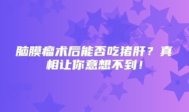 脑膜瘤术后能否吃猪肝？真相让你意想不到！