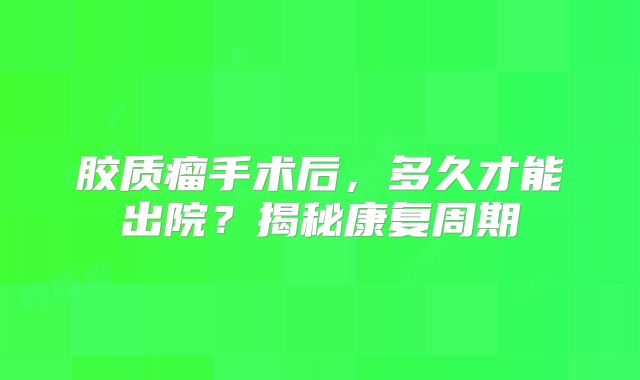 胶质瘤手术后，多久才能出院？揭秘康复周期