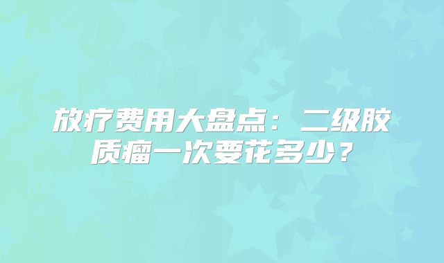 放疗费用大盘点：二级胶质瘤一次要花多少？