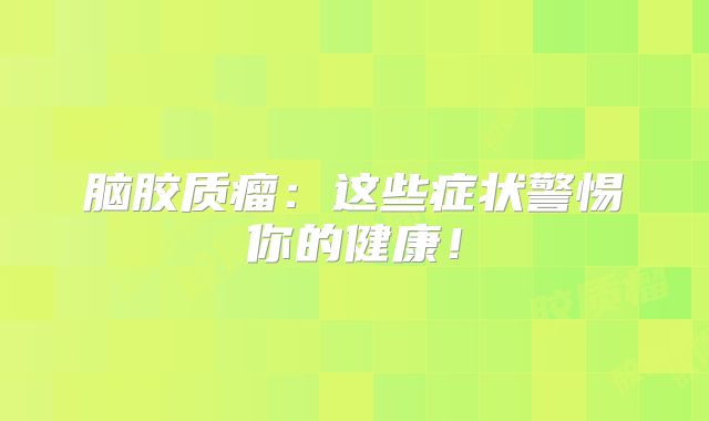 脑胶质瘤：这些症状警惕你的健康！