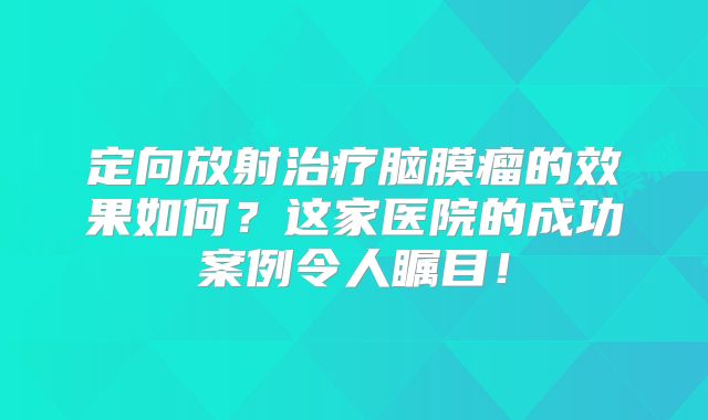 定向放射治疗脑膜瘤的效果如何？这家医院的成功案例令人瞩目！