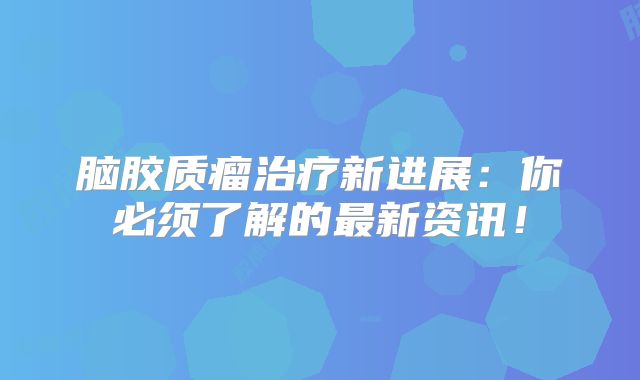 脑胶质瘤治疗新进展：你必须了解的最新资讯！