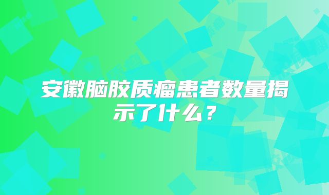 安徽脑胶质瘤患者数量揭示了什么？