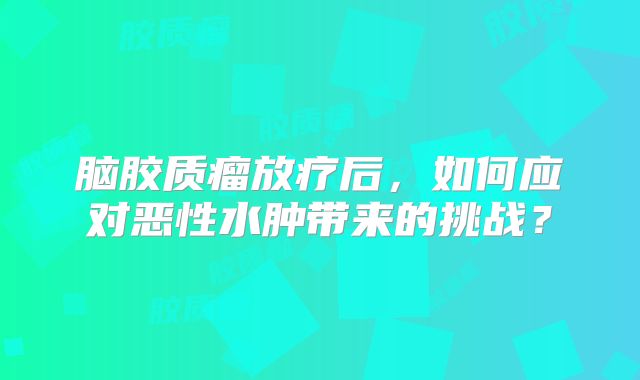 脑胶质瘤放疗后，如何应对恶性水肿带来的挑战？