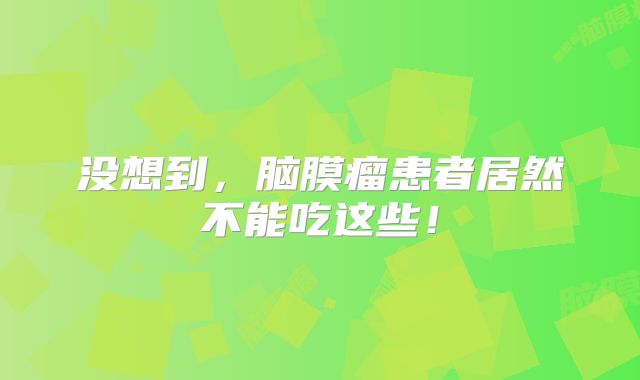 没想到，脑膜瘤患者居然不能吃这些！