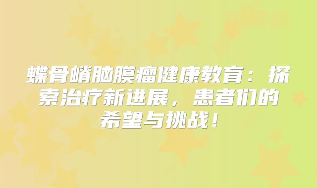 蝶骨嵴脑膜瘤健康教育：探索治疗新进展，患者们的希望与挑战！