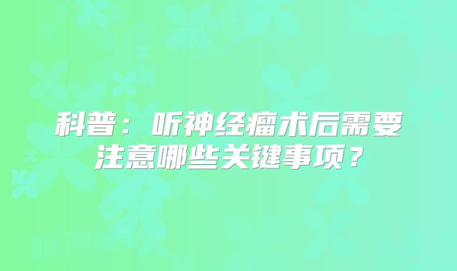 科普：听神经瘤术后需要注意哪些关键事项？