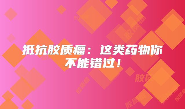 抵抗胶质瘤：这类药物你不能错过！