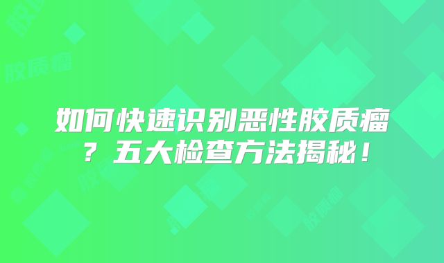 如何快速识别恶性胶质瘤？五大检查方法揭秘！