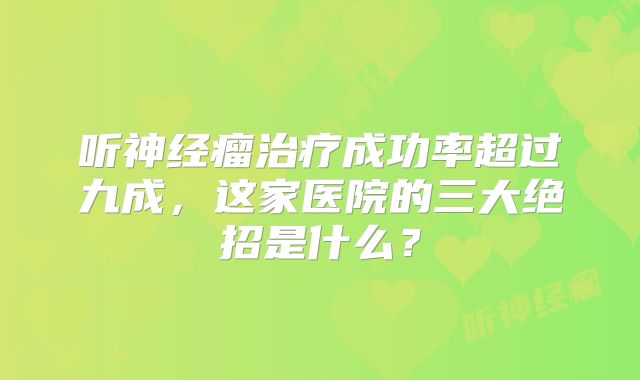 听神经瘤治疗成功率超过九成，这家医院的三大绝招是什么？