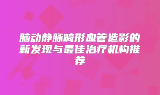 脑动静脉畸形血管造影的新发现与最佳治疗机构推荐