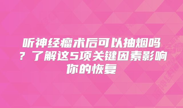 听神经瘤术后可以抽烟吗？了解这5项关键因素影响你的恢复