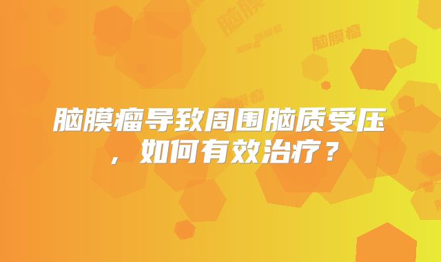 脑膜瘤导致周围脑质受压，如何有效治疗？