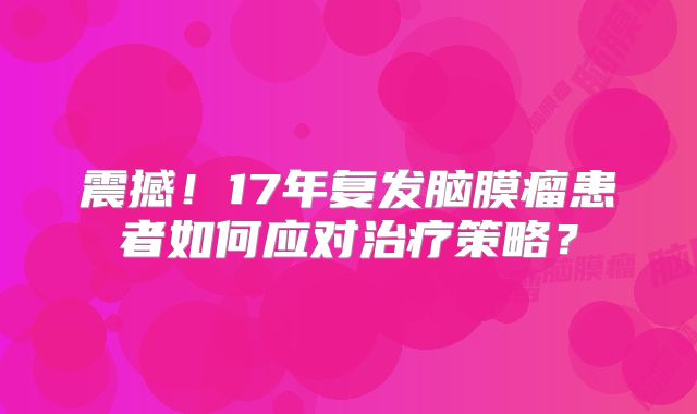 震撼！17年复发脑膜瘤患者如何应对治疗策略？