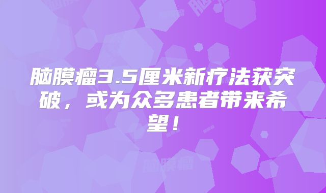 脑膜瘤3.5厘米新疗法获突破，或为众多患者带来希望！