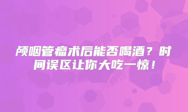 颅咽管瘤术后能否喝酒？时间误区让你大吃一惊！