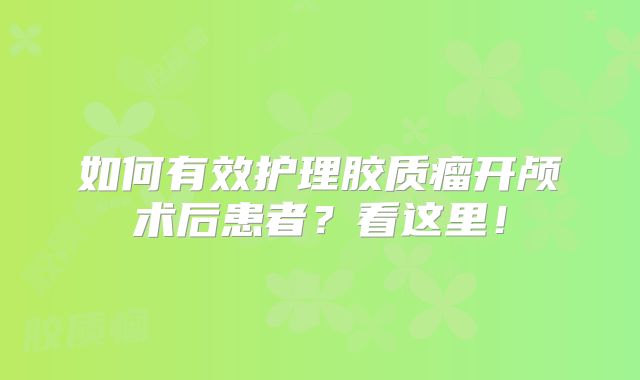 如何有效护理胶质瘤开颅术后患者？看这里！