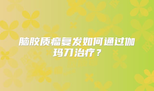 脑胶质瘤复发如何通过伽玛刀治疗？