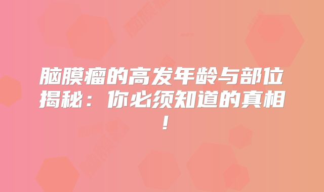 脑膜瘤的高发年龄与部位揭秘：你必须知道的真相！