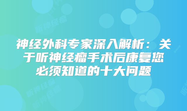 神经外科专家深入解析：关于听神经瘤手术后康复您必须知道的十大问题